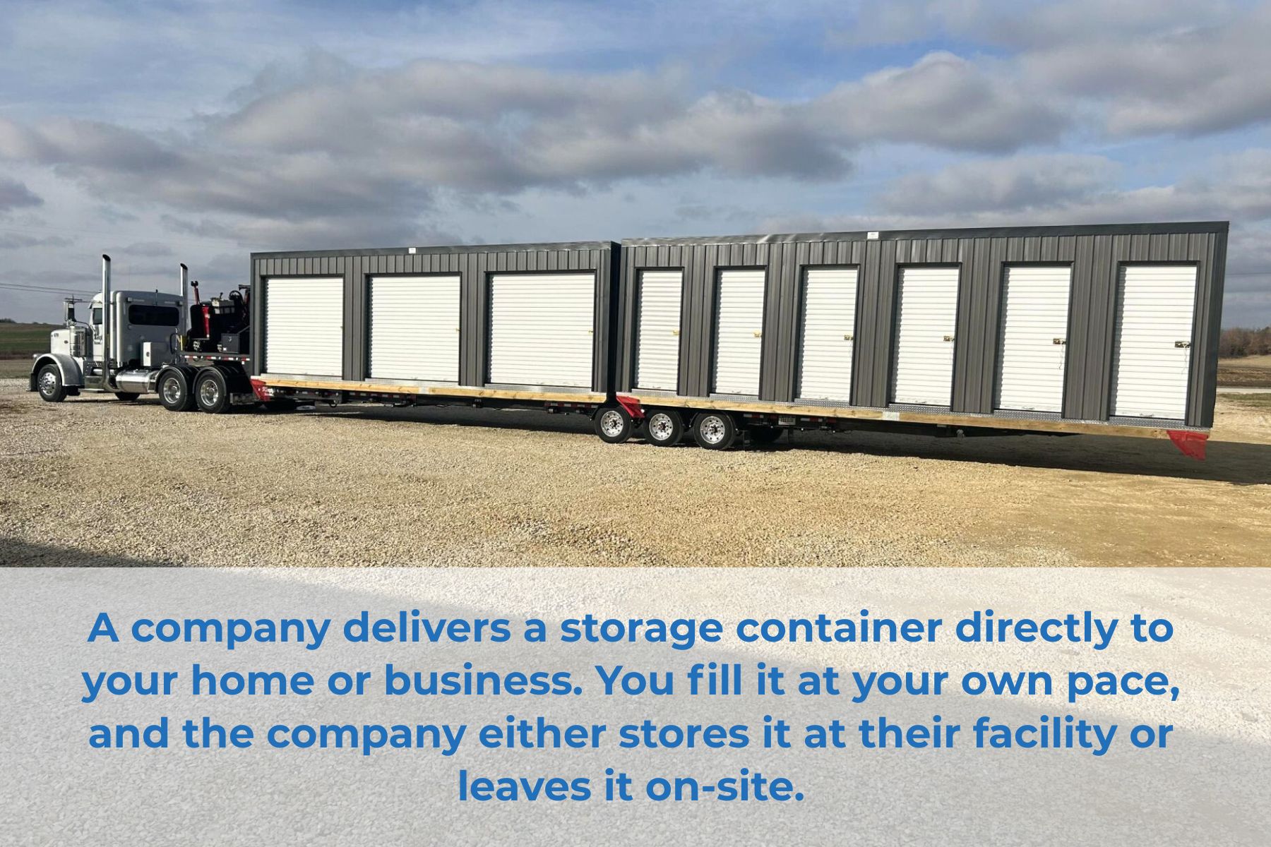 A company delivers a storage container directly to your home or business. You fill it at your own pace, and the company either stores it at their facility or leaves it on-site.